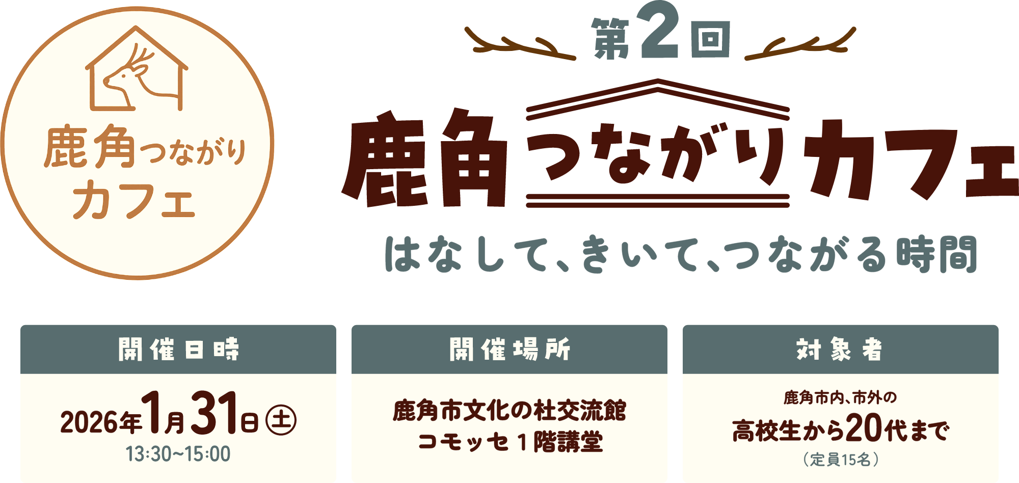 第2回鹿角つながりカフェ はなして、きいて、つながる時間 日時：2026年1月31日（土）13:30～15:00 場所：鹿角市文化の杜交流館コモッセ1階講堂 対象者：鹿角市内、市外の高校生から20代まで（定員15名）