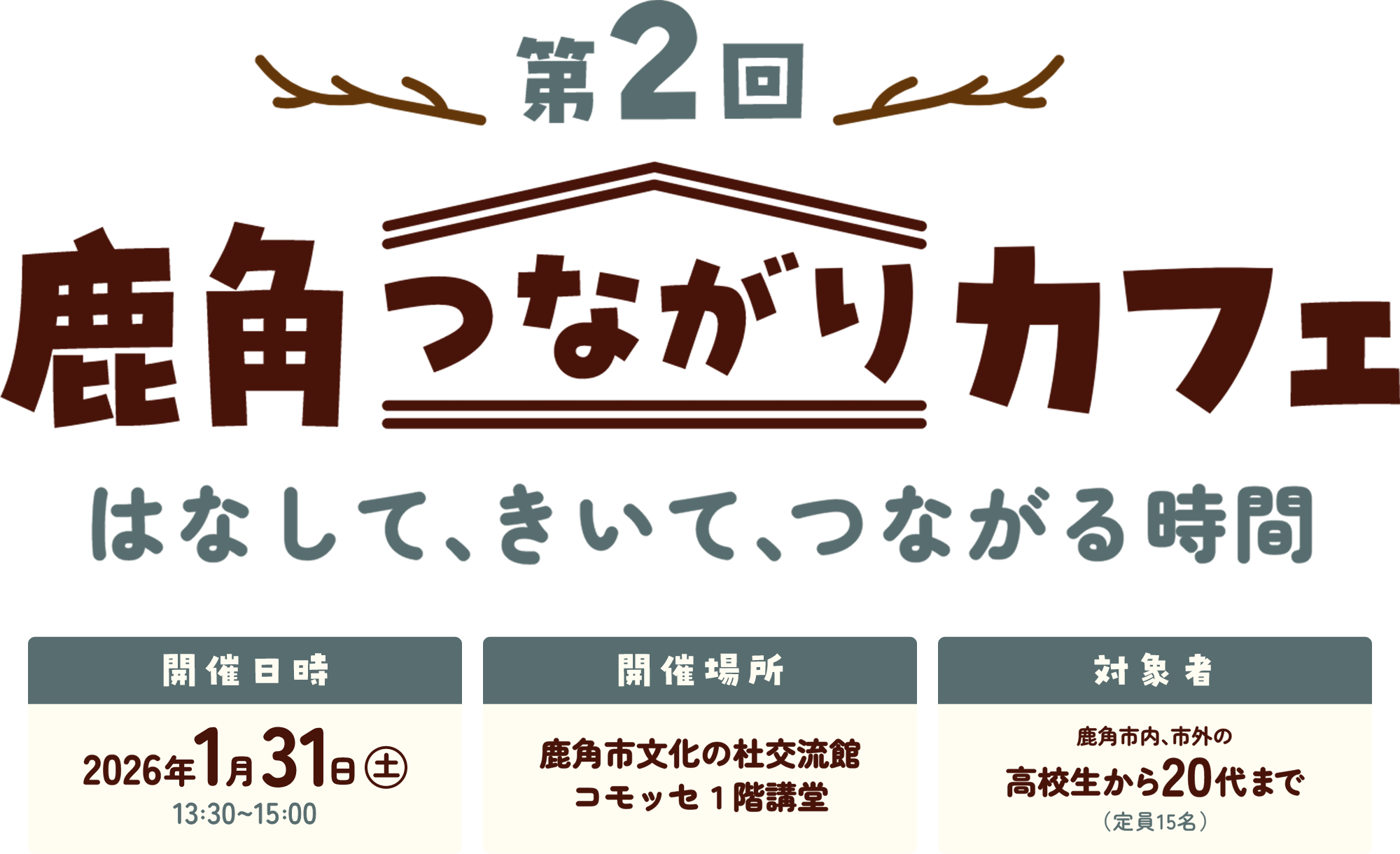 第2回鹿角つながりカフェ はなして、きいて、つながる時間 日時：2026年1月31日（土）13:30～15:00 場所：鹿角市文化の杜交流館コモッセ1階講堂 対象者：鹿角市内、市外の高校生から20代まで（定員15名）