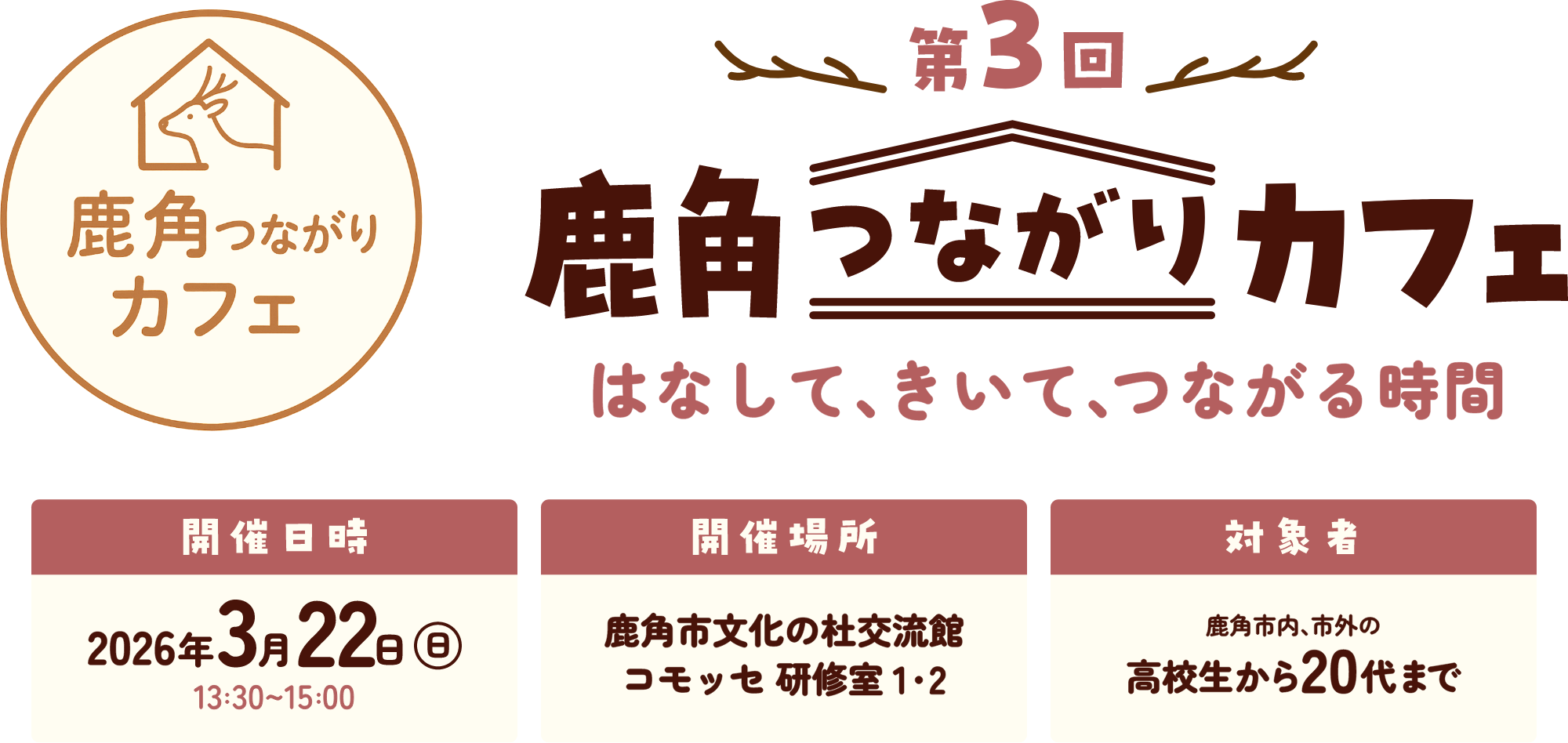 第3回鹿角つながりカフェ はなして、きいて、つながる時間 日時：2026年3月22日（日）13:30～15:00 場所：鹿角市文化の杜交流館コモッセ研修室1,2 対象者：鹿角市内、市外の高校生から20代まで