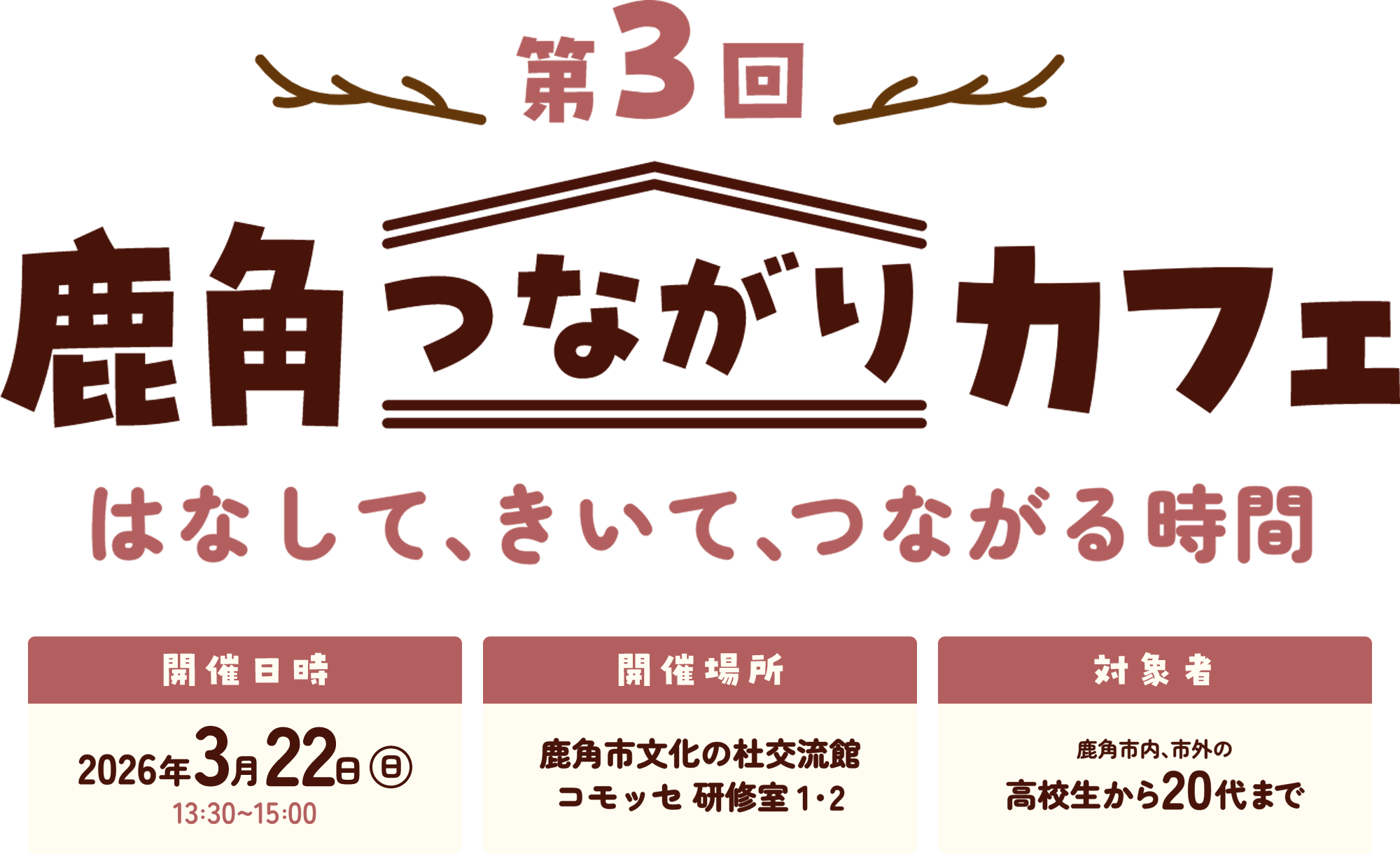 第3回鹿角つながりカフェ はなして、きいて、つながる時間 日時：2026年1月31日（土）13:30～15:00 場所：鹿角市文化の杜交流館コモッセ研修室1,2 対象者：鹿角市内、市外の高校生から20代まで